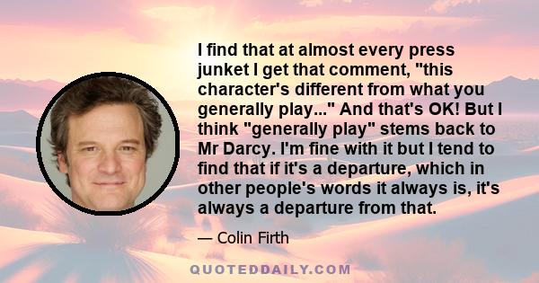 I find that at almost every press junket I get that comment, this character's different from what you generally play... And that's OK! But I think generally play stems back to Mr Darcy. I'm fine with it but I tend to