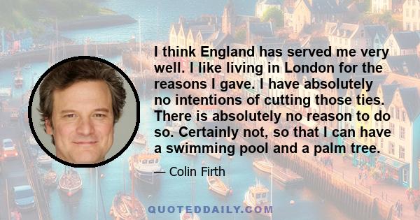 I think England has served me very well. I like living in London for the reasons I gave. I have absolutely no intentions of cutting those ties. There is absolutely no reason to do so. Certainly not, so that I can have a