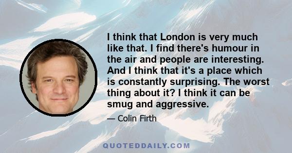 I think that London is very much like that. I find there's humour in the air and people are interesting. And I think that it's a place which is constantly surprising. The worst thing about it? I think it can be smug and