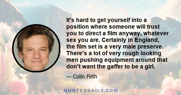 It's hard to get yourself into a position where someone will trust you to direct a film anyway, whatever sex you are. Certainly in England, the film set is a very male preserve. There's a lot of very rough looking men