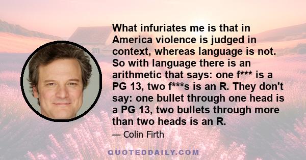 What infuriates me is that in America violence is judged in context, whereas language is not. So with language there is an arithmetic that says: one f*** is a PG 13, two f***s is an R. They don't say: one bullet through
