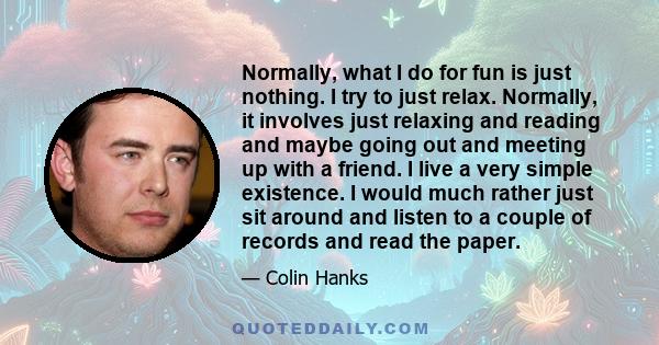 Normally, what I do for fun is just nothing. I try to just relax. Normally, it involves just relaxing and reading and maybe going out and meeting up with a friend. I live a very simple existence. I would much rather