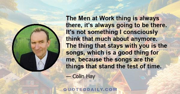 The Men at Work thing is always there, it's always going to be there. It's not something I consciously think that much about anymore. The thing that stays with you is the songs, which is a good thing for me, because the