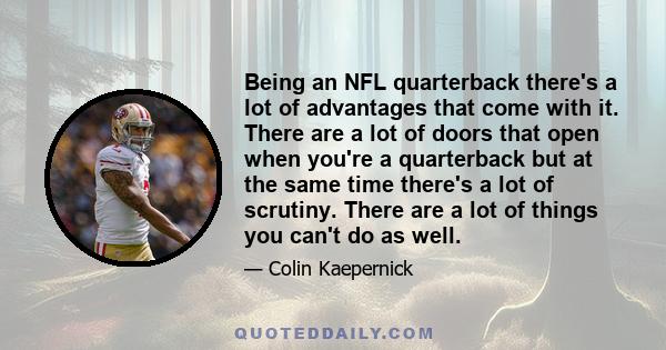 Being an NFL quarterback there's a lot of advantages that come with it. There are a lot of doors that open when you're a quarterback but at the same time there's a lot of scrutiny. There are a lot of things you can't do