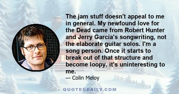 The jam stuff doesn't appeal to me in general. My newfound love for the Dead came from Robert Hunter and Jerry Garcia's songwriting, not the elaborate guitar solos. I'm a song person. Once it starts to break out of that