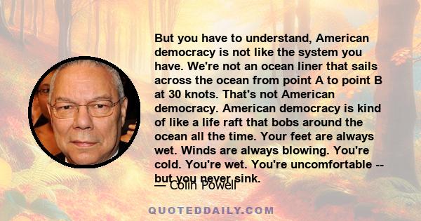But you have to understand, American democracy is not like the system you have. We're not an ocean liner that sails across the ocean from point A to point B at 30 knots. That's not American democracy. American democracy