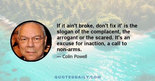 If it ain't broke, don't fix it' is the slogan of the complacent, the arrogant or the scared. It's an excuse for inaction, a call to non-arms.