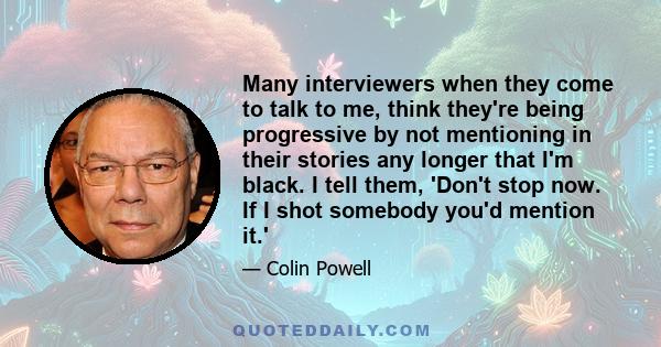 Many interviewers when they come to talk to me, think they're being progressive by not mentioning in their stories any longer that I'm black. I tell them, 'Don't stop now. If I shot somebody you'd mention it.'