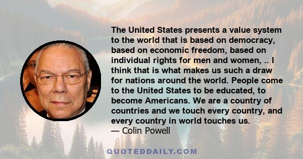 The United States presents a value system to the world that is based on democracy, based on economic freedom, based on individual rights for men and women, .. I think that is what makes us such a draw for nations around