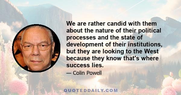 We are rather candid with them about the nature of their political processes and the state of development of their institutions, but they are looking to the West because they know that's where success lies.