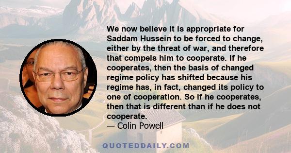 We now believe it is appropriate for Saddam Hussein to be forced to change, either by the threat of war, and therefore that compels him to cooperate. If he cooperates, then the basis of changed regime policy has shifted