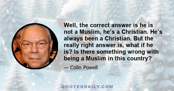Well, the correct answer is he is not a Muslim, he’s a Christian. He’s always been a Christian. But the really right answer is, what if he is? Is there something wrong with being a Muslim in this country?