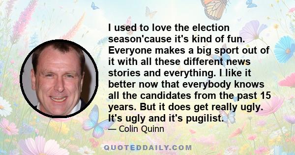 I used to love the election season'cause it's kind of fun. Everyone makes a big sport out of it with all these different news stories and everything. I like it better now that everybody knows all the candidates from the
