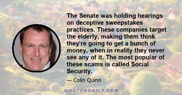 The Senate was holding hearings on deceptive sweepstakes practices. These companies target the elderly, making them think they're going to get a bunch of money, when in reality they never see any of it. The most popular