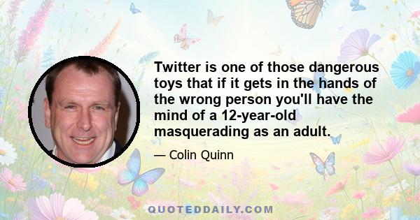 Twitter is one of those dangerous toys that if it gets in the hands of the wrong person you'll have the mind of a 12-year-old masquerading as an adult.