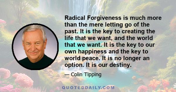 Radical Forgiveness is much more than the mere letting go of the past. It is the key to creating the life that we want, and the world that we want. It is the key to our own happiness and the key to world peace. It is no