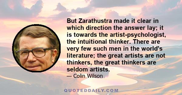 But Zarathustra made it clear in which direction the answer lay; it is towards the artist-psychologist, the intuitional thinker. There are very few such men in the world's literature; the great artists are not thinkers,