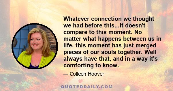 Whatever connection we thought we had before this...it doesn't compare to this moment. No matter what happens between us in life, this moment has just merged pieces of our souls together. Well always have that, and in a