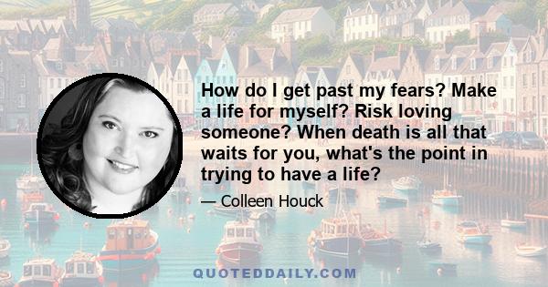 How do I get past my fears? Make a life for myself? Risk loving someone? When death is all that waits for you, what's the point in trying to have a life?