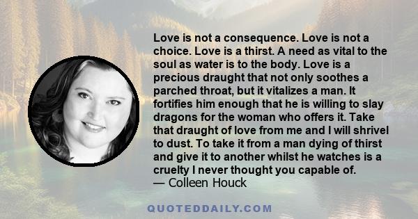 Love is not a consequence. Love is not a choice. Love is a thirst. A need as vital to the soul as water is to the body. Love is a precious draught that not only soothes a parched throat, but it vitalizes a man. It