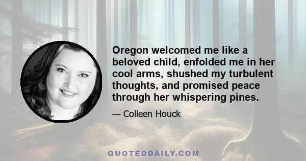 Oregon welcomed me like a beloved child, enfolded me in her cool arms, shushed my turbulent thoughts, and promised peace through her whispering pines.