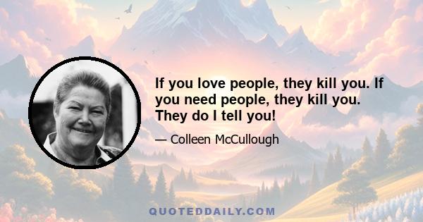 If you love people, they kill you. If you need people, they kill you. They do I tell you!