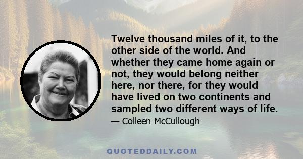 Twelve thousand miles of it, to the other side of the world. And whether they came home again or not, they would belong neither here, nor there, for they would have lived on two continents and sampled two different ways