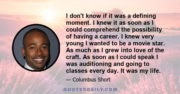 I don't know if it was a defining moment. I knew it as soon as I could comprehend the possibility of having a career. I knew very young I wanted to be a movie star. As much as I grew into love of the craft. As soon as I
