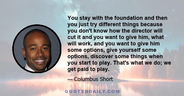You stay with the foundation and then you just try different things because you don't know how the director will cut it and you want to give him, what will work, and you want to give him some options, give yourself some