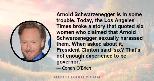 Arnold Schwarzenegger is in some trouble. Today, the Los Angeles Times broke a story that quoted six women who claimed that Arnold Schwarzenegger sexually harassed them. When asked about it, President Clinton said 'six?