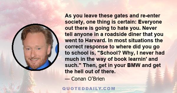 As you leave these gates and re-enter society, one thing is certain: Everyone out there is going to hate you. Never tell anyone in a roadside diner that you went to Harvard. In most situations the correct response to