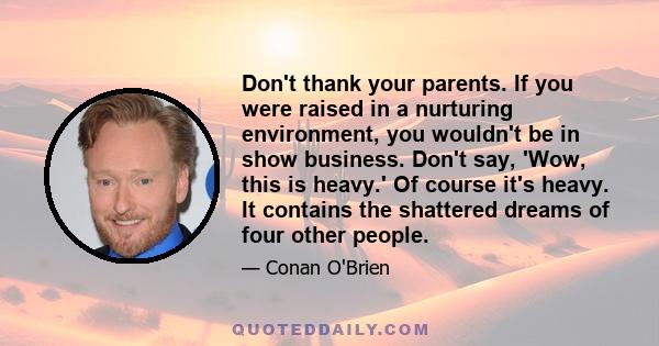 Don't thank your parents. If you were raised in a nurturing environment, you wouldn't be in show business. Don't say, 'Wow, this is heavy.' Of course it's heavy. It contains the shattered dreams of four other people.