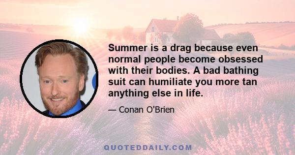 Summer is a drag because even normal people become obsessed with their bodies. A bad bathing suit can humiliate you more tan anything else in life.
