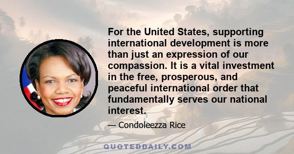 For the United States, supporting international development is more than just an expression of our compassion. It is a vital investment in the free, prosperous, and peaceful international order that fundamentally serves
