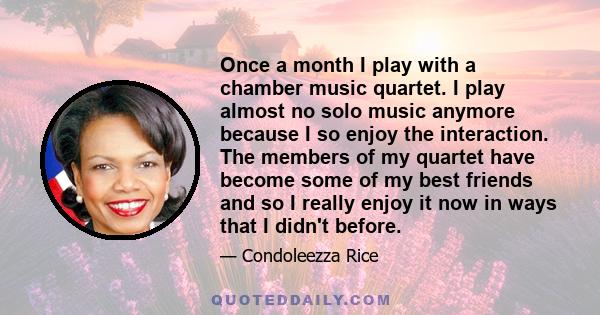 Once a month I play with a chamber music quartet. I play almost no solo music anymore because I so enjoy the interaction. The members of my quartet have become some of my best friends and so I really enjoy it now in