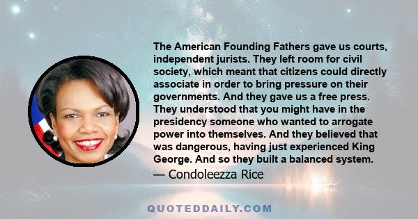 The American Founding Fathers gave us courts, independent jurists. They left room for civil society, which meant that citizens could directly associate in order to bring pressure on their governments. And they gave us a