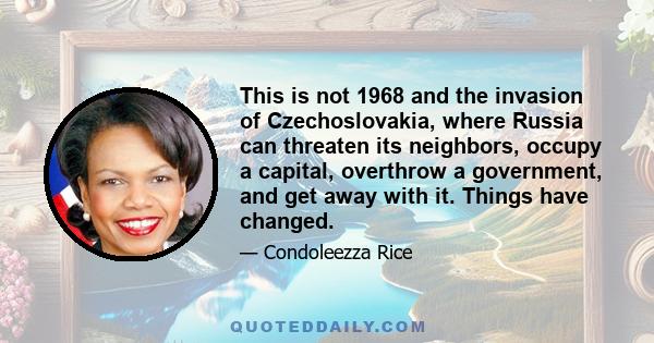 This is not 1968 and the invasion of Czechoslovakia, where Russia can threaten its neighbors, occupy a capital, overthrow a government, and get away with it. Things have changed.