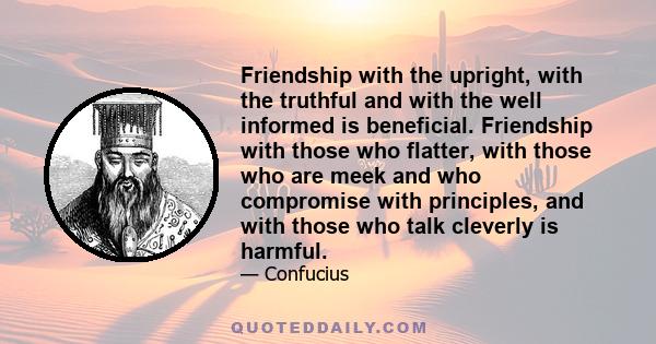 Friendship with the upright, with the truthful and with the well informed is beneficial. Friendship with those who flatter, with those who are meek and who compromise with principles, and with those who talk cleverly is