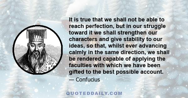 It is true that we shall not be able to reach perfection, but in our struggle toward it we shall strengthen our characters and give stability to our ideas, so that, whilst ever advancing calmly in the same direction, we
