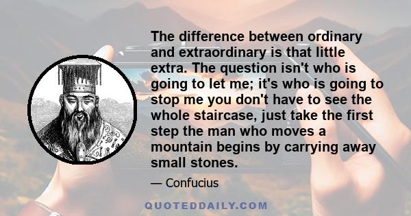 The difference between ordinary and extraordinary is that little extra. The question isn't who is going to let me; it's who is going to stop me you don't have to see the whole staircase, just take the first step the man