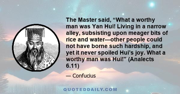 The Master said, “What a worthy man was Yan Hui! Living in a narrow alley, subsisting upon meager bits of rice and water—other people could not have borne such hardship, and yet it never spoiled Hui’s joy. What a worthy