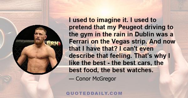 I used to imagine it. I used to pretend that my Peugeot driving to the gym in the rain in Dublin was a Ferrari on the Vegas strip. And now that I have that? I can't even describe that feeling. That's why I like the best