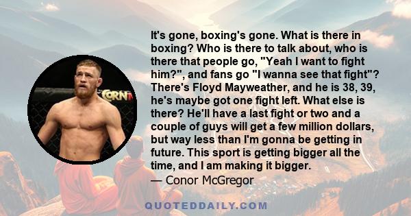It's gone, boxing's gone. What is there in boxing? Who is there to talk about, who is there that people go, Yeah I want to fight him?, and fans go I wanna see that fight? There's Floyd Mayweather, and he is 38, 39, he's