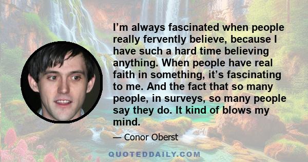 I’m always fascinated when people really fervently believe, because I have such a hard time believing anything. When people have real faith in something, it’s fascinating to me. And the fact that so many people, in
