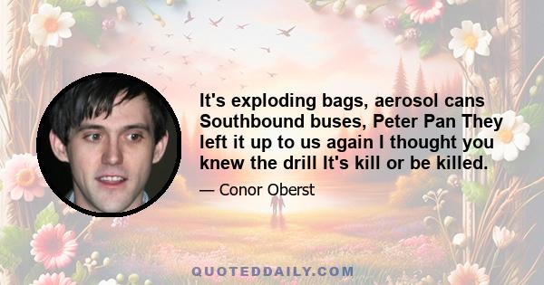 It's exploding bags, aerosol cans Southbound buses, Peter Pan They left it up to us again I thought you knew the drill It's kill or be killed.