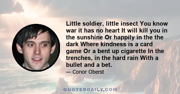 Little soldier, little insect You know war it has no heart It will kill you in the sunshine Or happily in the the dark Where kindness is a card game Or a bent up cigarette In the trenches, in the hard rain With a bullet
