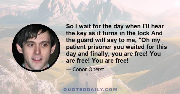 So I wait for the day when I'll hear the key as it turns in the lock And the guard will say to me, Oh my patient prisoner you waited for this day and finally, you are free! You are free! You are free!