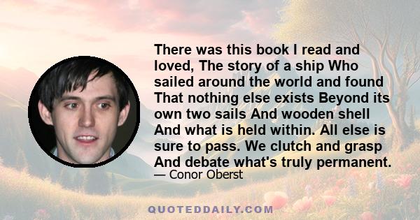 There was this book I read and loved, The story of a ship Who sailed around the world and found That nothing else exists Beyond its own two sails And wooden shell And what is held within. All else is sure to pass. We