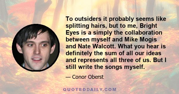 To outsiders it probably seems like splitting hairs, but to me, Bright Eyes is a simply the collaboration between myself and Mike Mogis and Nate Walcott. What you hear is definitely the sum of all our ideas and