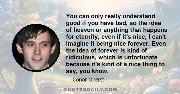 You can only really understand good if you have bad, so the idea of heaven or anything that happens for eternity, even if it's nice, I can't imagine it being nice forever. Even the idea of forever is kind of ridiculous,